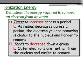 Ionization Energy
Definition: the energy required to remove
an electron from an atom
   Tends to increase across a period
      As radius decreases across a
     period, the electron you are removing
     is closer to the nucleus and harder to
     remove
   Tends to decrease down a group
      Outer electrons are farther from
     the nucleus and easier to remove
 