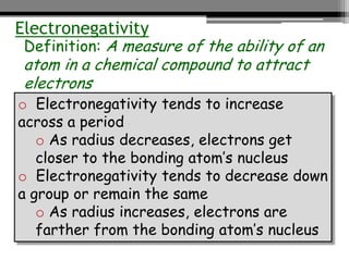 Electronegativity
 Definition: A measure of the ability of an
 atom in a chemical compound to attract
 electrons
o Electronegativity tends to increase
across a period
   o As radius decreases, electrons get
   closer to the bonding atom’s nucleus
o Electronegativity tends to decrease down
a group or remain the same
   o As radius increases, electrons are
   farther from the bonding atom’s nucleus
 