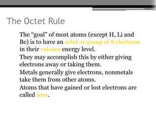 The Octet Rule
  • The “goal” of most atoms (except H, Li and
    Be) is to have an octet or group of 8 electrons
    in their valence energy level.
  • They may accomplish this by either giving
    electrons away or taking them.
  • Metals generally give electrons, nonmetals
    take them from other atoms.
  • Atoms that have gained or lost electrons are
    called ions.
 