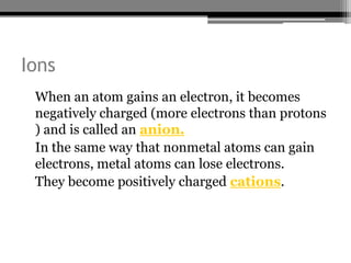 Ions
• When an atom gains an electron, it becomes
  negatively charged (more electrons than protons
  ) and is called an anion.
• In the same way that nonmetal atoms can gain
  electrons, metal atoms can lose electrons.
• They become positively charged cations.
 