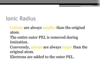 Ionic Radius
• Cations are always smaller than the original
  atom.
• The entire outer PEL is removed during
  ionization.
• Conversely, anions are always larger than the
  original atom.
• Electrons are added to the outer PEL.
 