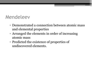 Mendeleev
 ▫ Demonstrated a connection between atomic mass
   and elemental properties
 ▫ Arranged the elements in order of increasing
   atomic mass
 ▫ Predicted the existence of properties of
   undiscovered elements.
 