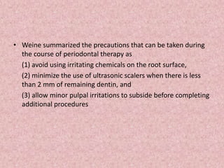 • Weine summarized the precautions that can be taken during
the course of periodontal therapy as
(1) avoid using irritating chemicals on the root surface,
(2) minimize the use of ultrasonic scalers when there is less
than 2 mm of remaining dentin, and
(3) allow minor pulpal irritations to subside before completing
additional procedures
 