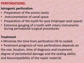 PERFORATIONS:
Iatrogenic perforation
• Preparation of the access cavity
• Instrumentation of canal space
• Preparation of the tooth for post (improper post space)
• Extensive gouging of a tooth with rotary instruments
during periodontal surgical procedures.
Treatment
• Minimize the time from perforation till its sealed.
• Treatment prognosis of root perforations depends on
the size, location, time of diagnosis and treatment,
degree of periodontal damage and the sealing ability
and biocompatibility of the repair material.
 