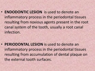 • ENDODONTIC LESION is used to denote an
inflammatory process in the periodontal tissues
resulting from noxious agents present in the root
canal system of the tooth, usually a root canal
infection.
• PERIODONTAL LESION is used to denote an
inflammatory process in the periodontal tissues
resulting from accumulation of dental plaque on
the external tooth surfaces.
 