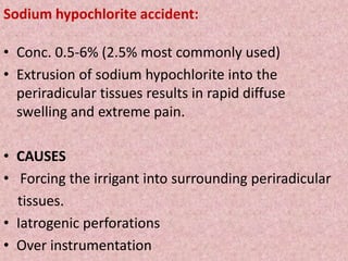 Sodium hypochlorite accident:
• Conc. 0.5-6% (2.5% most commonly used)
• Extrusion of sodium hypochlorite into the
periradicular tissues results in rapid diffuse
swelling and extreme pain.
• CAUSES
• Forcing the irrigant into surrounding periradicular
tissues.
• Iatrogenic perforations
• Over instrumentation
 