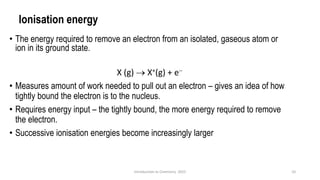 Ionisation energy
• The energy required to remove an electron from an isolated, gaseous atom or
ion in its ground state.
X (g) → X+(g) + e−
• Measures amount of work needed to pull out an electron – gives an idea of how
tightly bound the electron is to the nucleus.
• Requires energy input – the tightly bound, the more energy required to remove
the electron.
• Successive ionisation energies become increasingly larger
10
Introduction to Chemistry 2025
 