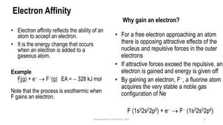 Electron Affinity
• Electron affinity reflects the ability of an
atom to accept an electron.
• It is the energy change that occurs
when an electron is added to a
gaseous atom.
Example
F(g) + e− → F−(g) EA = − 328 kJ mol
−1
Note that the process is exothermic when
F gains an electron.
11
Introduction to Chemistry 2025
• For a free electron approaching an atom
there is opposing attractive effects of the
nucleus and repulsive forces in the outer
electrons
• If attractive forces exceed the repulsive, an
electron is gained and energy is given off
• By gaining an electron, F−, a fluorine atom
acquires the very stable a noble gas
configuration of Ne
F (1s22s22p5) + e− → F− (1s22s22p6)
Why gain an electron?
 