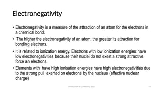 Electronegativity
• Electronegativity is a measure of the attraction of an atom for the electrons in
a chemical bond.
• The higher the electronegativity of an atom, the greater its attraction for
bonding electrons.
• It is related to ionization energy. Electrons with low ionization energies have
low electronegativities because their nuclei do not exert a strong attractive
force an electrons.
• Elements with have high ionisation energies have high electronegativities due
to the strong pull exerted on electrons by the nucleus (effective nuclear
charge)
13
Introduction to Chemistry 2025
 