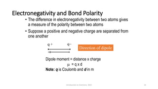 Electronegativity and Bond Polarity
• The difference in electronegativity between two atoms gives
a measure of the polarity between two atoms
• Suppose a positive and negative charge are separated from
one another
Direction of dipole
Dipole moment = distance x charge
 = q x d
Note: q is Coulomb and d in m
q + q−
14
Introduction to Chemistry 2025
 