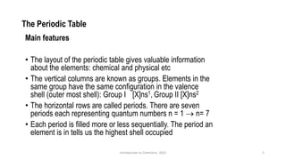 The Periodic Table
Main features
• The layout of the periodic table gives valuable information
about the elements: chemical and physical etc
• The vertical columns are known as groups. Elements in the
same group have the same configuration in the valence
shell (outer most shell): Group I [X]ns1, Group II [X]ns2
• The horizontal rows are called periods. There are seven
periods each representing quantum numbers n = 1 → n= 7
• Each period is filled more or less sequentially. The period an
element is in tells us the highest shell occupied
2
Introduction to Chemistry 2025
 