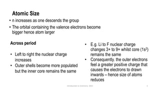 Atomic Size
• n increases as one descends the group
• The orbital containing the valence electrons become
bigger hence atom larger
5
• E.g. Li to F nuclear charge
changes 3+ to 9+ whilst core (1s2)
remains the same
• Consequently. the outer electrons
feel a greater positive charge that
causes the electrons to drawn
inwards – hence size of atoms
reduces
Across period
• Left to right the nuclear charge
increases
• Outer shells become more populated
but the inner core remains the same
Introduction to Chemistry 2025
 