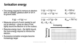 Ionisation energy
• The energy required to remove an electron
from an isolated, gaseous atom or ion in
its ground state.
X (g) → X+(g) + e−
• Measures amount of work needed to pull
out an electron – gives an idea of how
tightly bound the electron is to the nucleus.
• Requires energy input – the tightly bound,
the more energy required to remove the
electron.
• Successive ionisation energies become
increasingly larger
7
Introduction to Chemistry 2018
Decreasing
Increasing
Li (g) → Li+(g) + e− IE1 = 520 kJ
Li+( (g) → Li2+(g) + e− IE2 = 7297 kJ
___________________________________
Li (g) → Li2+(g) + 2e− IEtotal = 7817 kJ
IE1  IE2  IE3 …
 