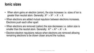 Ionic sizes
• When atom gains an electron (anion), the size increases i.e. sizes of ion is
greater than neutral atom. Generally: X3−  X2−  X−  X
• When electrons are added mutual repulsion between electrons increases.
Electrons push each other apart
• When electrons are removed (cation) the size decreases i.e. cation size is
smaller than the neutral atom. Generally: A3+  A2+  A+  A
• Electron-electron repulsions reduce when electrons are removed allowing
remaining electrons to be drawn closer around the nucleus.
9
Introduction to Chemistry 2025
 