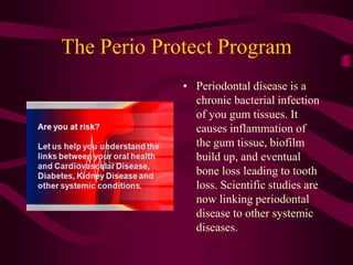 The Perio Protect Program
             • Periodontal disease is a
               chronic bacterial infection
               of you gum tissues. It
               causes inflammation of
               the gum tissue, biofilm
               build up, and eventual
               bone loss leading to tooth
               loss. Scientific studies are
               now linking periodontal
               disease to other systemic
               diseases.
 