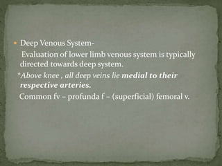  Deep Venous System-
Evaluation of lower limb venous system is typically
directed towards deep system.
*Above knee , all deep veins lie medial to their
respective arteries.
Common fv – profunda f – (superficial) femoral v.
 