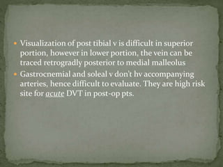  Visualization of post tibial v is difficult in superior
portion, however in lower portion, the vein can be
traced retrogradly posterior to medial malleolus
 Gastrocnemial and soleal v don’t hv accompanying
arteries, hence difficult to evaluate. They are high risk
site for acute DVT in post-op pts.
 