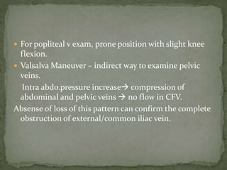  For popliteal v exam, prone position with slight knee
flexion.
 Valsalva Maneuver – indirect way to examine pelvic
veins.
Intra abdo.pressure increase compression of
abdominal and pelvic veins  no flow in CFV.
Absense of loss of this pattern can confirm the complete
obstruction of external/common iliac vein.
 