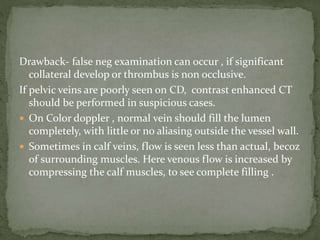 Drawback- false neg examination can occur , if significant
collateral develop or thrombus is non occlusive.
If pelvic veins are poorly seen on CD, contrast enhanced CT
should be performed in suspicious cases.
 On Color doppler , normal vein should fill the lumen
completely, with little or no aliasing outside the vessel wall.
 Sometimes in calf veins, flow is seen less than actual, becoz
of surrounding muscles. Here venous flow is increased by
compressing the calf muscles, to see complete filling .
 