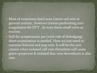  Most of examiners don’t scan Gastro-sol vein in
general routine , however centres performing anti-
coagulation for DVT , do scan these small veins as
routine.
 Still for symptomatic pts (with risk of dislodging)
short examination is needed. Here we just need to
examine femoral and pop.vein. It will be the rare
cinerio when isolated calf vein thrombsis will cause
grave symptoms & isolated iliac vein thrombosis is also
rare.
 