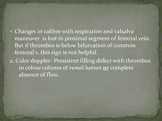  Changes in calibre with respiration and valsalva
maneuver is lost in proximal segment of femoral vein.
But if thrombus is below bifurcation of common
femoral v, this sign is not helpful.
2. Color doppler- Persistent filling defect with thrombus
in colour column of vessel lumen or complete
absence of flow.
 