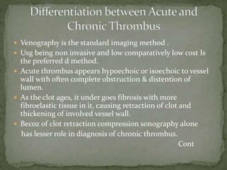  Venography is the standard imaging method .
 Usg being non invasive and low comparatively low cost Is
the preferred d method.
 Acute thrombus appears hypoechoic or isoechoic to vessel
wall with often complete obstruction & distention of
lumen.
 As the clot ages, it under goes fibrosis with more
fibroelastic tissue in it, causing retraction of clot and
thickening of involved vessel wall.
 Becoz of clot retraction compression sonography alone
has lesser role in diagnosis of chronic thrombus.
Cont
 
