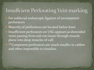  For subfacial endoscopic ligation of incompetent
perforators
 Majority of perforators are located below knee
 Insufficient perforators on USG appears as distended
veins passing from sub cut tissue through muscle
plane into deep muscles of calf.
 **Competent perforators are much smaller in calibre
and often impossible to visualize.
 