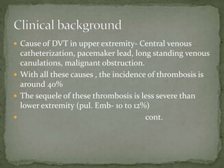  Cause of DVT in upper extremity- Central venous
catheterization, pacemaker lead, long standing venous
canulations, malignant obstruction.
 With all these causes , the incidence of thrombosis is
around 40%
 The sequele of these thrombosis is less severe than
lower extremity (pul. Emb- 10 to 12%)
 cont.
 