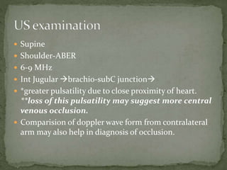  Supine
 Shoulder-ABER
 6-9 MHz
 Int Jugular brachio-subC junction
 *greater pulsatility due to close proximity of heart.
**loss of this pulsatility may suggest more central
venous occlusion.
 Comparision of doppler wave form from contralateral
arm may also help in diagnosis of occlusion.
 