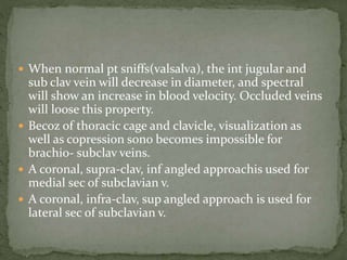  When normal pt sniffs(valsalva), the int jugular and
sub clav vein will decrease in diameter, and spectral
will show an increase in blood velocity. Occluded veins
will loose this property.
 Becoz of thoracic cage and clavicle, visualization as
well as copression sono becomes impossible for
brachio- subclav veins.
 A coronal, supra-clav, inf angled approachis used for
medial sec of subclavian v.
 A coronal, infra-clav, sup angled approach is used for
lateral sec of subclavian v.
 