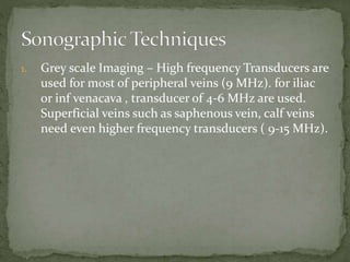 1. Grey scale Imaging – High frequency Transducers are
used for most of peripheral veins (9 MHz). for iliac
or inf venacava , transducer of 4-6 MHz are used.
Superficial veins such as saphenous vein, calf veins
need even higher frequency transducers ( 9-15 MHz).
 