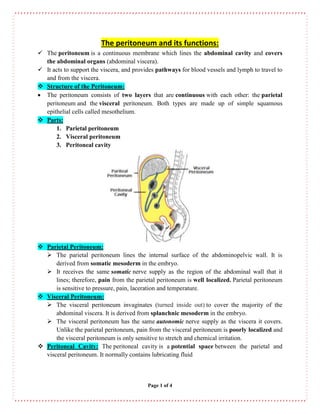Page 1 of 4
The peritoneum and its functions:
 The peritoneum is a continuous membrane which lines the abdominal cavity and covers
the abdominal organs (abdominal viscera).
 It acts to support the viscera, and provides pathways for blood vessels and lymph to travel to
and from the viscera.
 Structure of the Peritoneum:
 The peritoneum consists of two layers that are continuous with each other: the parietal
peritoneum and the visceral peritoneum. Both types are made up of simple squamous
epithelial cells called mesothelium.
 Parts:
1. Parietal peritoneum
2. Visceral peritoneum
3. Peritoneal cavity
 Parietal Peritoneum:
 The parietal peritoneum lines the internal surface of the abdominopelvic wall. It is
derived from somatic mesoderm in the embryo.
 It receives the same somatic nerve supply as the region of the abdominal wall that it
lines; therefore, pain from the parietal peritoneum is well localized. Parietal peritoneum
is sensitive to pressure, pain, laceration and temperature.
 Visceral Peritoneum:
 The visceral peritoneum invaginates (turned inside out) to cover the majority of the
abdominal viscera. It is derived from splanchnic mesoderm in the embryo.
 The visceral peritoneum has the same autonomic nerve supply as the viscera it covers.
Unlike the parietal peritoneum, pain from the visceral peritoneum is poorly localized and
the visceral peritoneum is only sensitive to stretch and chemical irritation.
 Peritoneal Cavity: The peritoneal cavity is a potential space between the parietal and
visceral peritoneum. It normally contains lubricating fluid
 