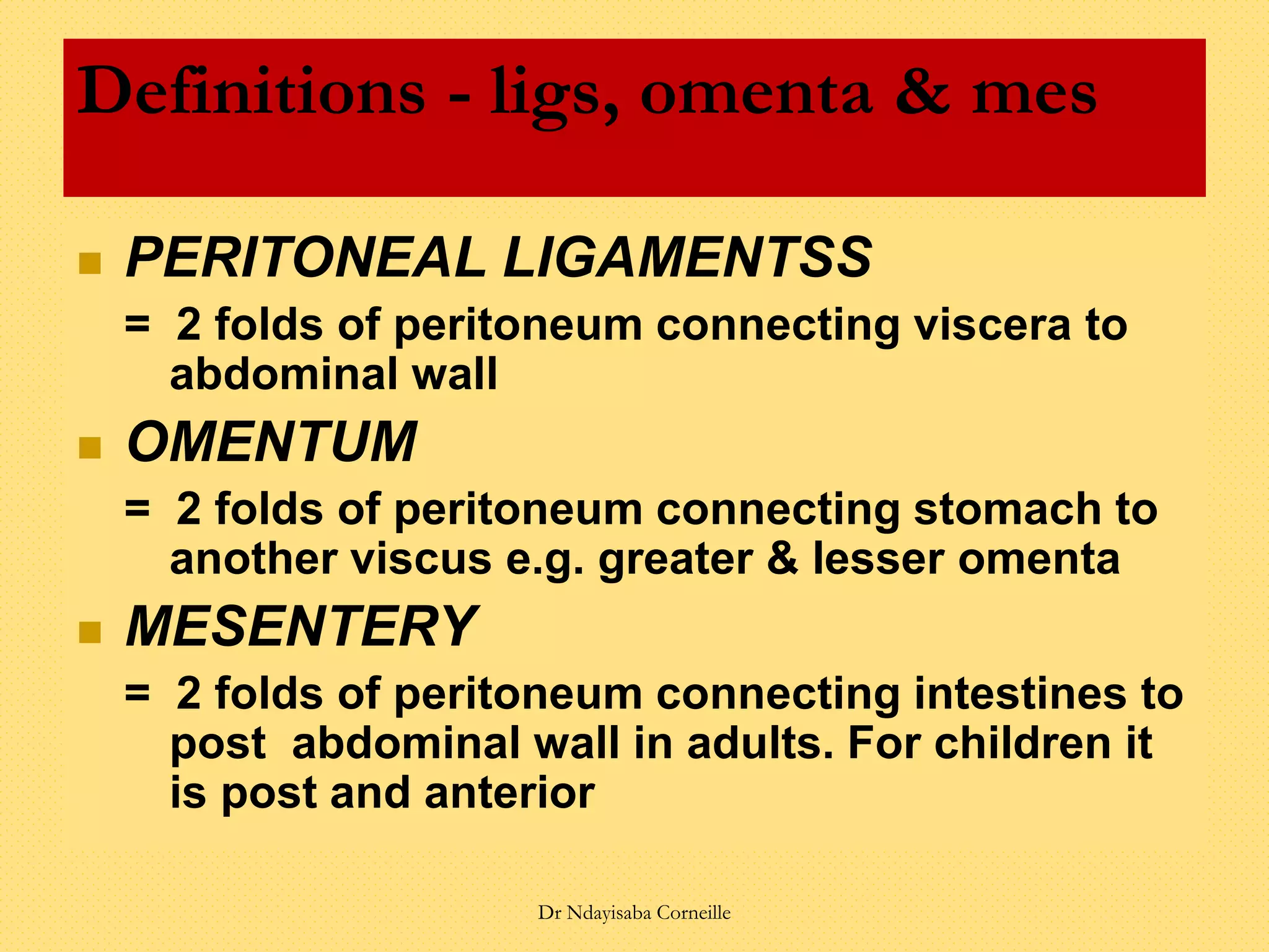  PERITONEAL LIGAMENTSS
= 2 folds of peritoneum connecting viscera to
abdominal wall
 OMENTUM
= 2 folds of peritoneum connecting stomach to
another viscus e.g. greater & lesser omenta
 MESENTERY
= 2 folds of peritoneum connecting intestines to
post abdominal wall in adults. For children it
is post and anterior
Definitions - ligs, omenta & mes
Dr Ndayisaba Corneille
 