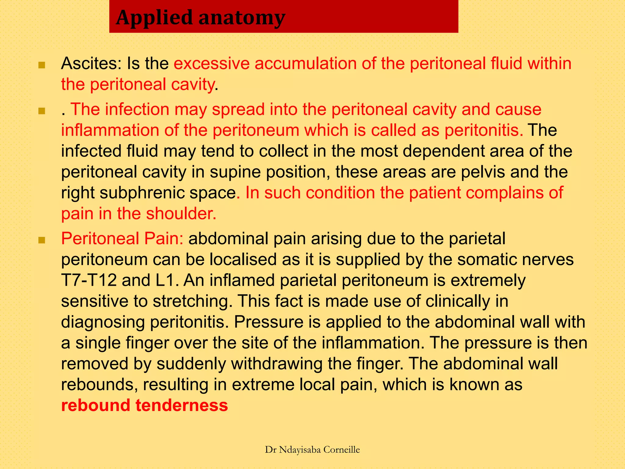  Ascites: Is the excessive accumulation of the peritoneal fluid within
the peritoneal cavity.
 . The infection may spread into the peritoneal cavity and cause
inflammation of the peritoneum which is called as peritonitis. The
infected fluid may tend to collect in the most dependent area of the
peritoneal cavity in supine position, these areas are pelvis and the
right subphrenic space. In such condition the patient complains of
pain in the shoulder.
 Peritoneal Pain: abdominal pain arising due to the parietal
peritoneum can be localised as it is supplied by the somatic nerves
T7-T12 and L1. An inflamed parietal peritoneum is extremely
sensitive to stretching. This fact is made use of clinically in
diagnosing peritonitis. Pressure is applied to the abdominal wall with
a single finger over the site of the inflammation. The pressure is then
removed by suddenly withdrawing the finger. The abdominal wall
rebounds, resulting in extreme local pain, which is known as
rebound tenderness
Applied anatomy
Dr Ndayisaba Corneille
 