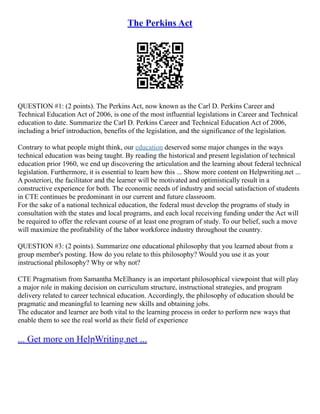 The Perkins Act
QUESTION #1: (2 points). The Perkins Act, now known as the Carl D. Perkins Career and
Technical Education Act of 2006, is one of the most influential legislations in Career and Technical
education to date. Summarize the Carl D. Perkins Career and Technical Education Act of 2006,
including a brief introduction, benefits of the legislation, and the significance of the legislation.
Contrary to what people might think, our education deserved some major changes in the ways
technical education was being taught. By reading the historical and present legislation of technical
education prior 1960, we end up discovering the articulation and the learning about federal technical
legislation. Furthermore, it is essential to learn how this ... Show more content on Helpwriting.net ...
A posteriori, the facilitator and the learner will be motivated and optimistically result in a
constructive experience for both. The economic needs of industry and social satisfaction of students
in CTE continues be predominant in our current and future classroom.
For the sake of a national technical education, the federal must develop the programs of study in
consultation with the states and local programs, and each local receiving funding under the Act will
be required to offer the relevant course of at least one program of study. To our belief, such a move
will maximize the profitability of the labor workforce industry throughout the country.
QUESTION #3: (2 points). Summarize one educational philosophy that you learned about from a
group member's posting. How do you relate to this philosophy? Would you use it as your
instructional philosophy? Why or why not?
CTE Pragmatism from Samantha McElhaney is an important philosophical viewpoint that will play
a major role in making decision on curriculum structure, instructional strategies, and program
delivery related to career technical education. Accordingly, the philosophy of education should be
pragmatic and meaningful to learning new skills and obtaining jobs.
The educator and learner are both vital to the learning process in order to perform new ways that
enable them to see the real world as their field of experience
... Get more on HelpWriting.net ...
 