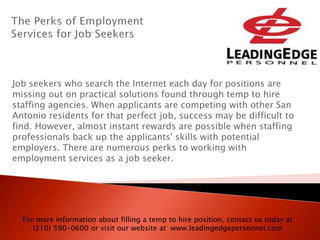 Job seekers who search the Internet each day for positions are
missing out on practical solutions found through temp to hire
staffing agencies. When applicants are competing with other San
Antonio residents for that perfect job, success may be difficult to
find. However, almost instant rewards are possible when staffing
professionals back up the applicants' skills with potential
employers. There are numerous perks to working with
employment services as a job seeker.
For more information about filling a temp to hire position, contact us today at
(210) 590-0600 or visit our website at www.leadingedgepersonnel.com
 