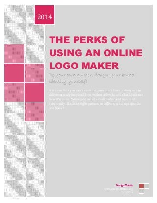 THE PERKS OF
USING AN ONLINE
LOGO MAKER
Be your own master, design your brand
identity yourself!
It is true that you can’t rush art; you can’t force a designer to
deliver a truly inspired logo within a few hours, that’s just not
how it’s done. When you want a rush order and you can’t
(obviously) find the right person to deliver, what options do
you have?
2014
DesignMantic
www.DesignMantic.com
1/1/2014
 