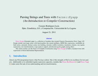 Parsing Strings and Trees with Parse::Eyapp
                   (An Introduction to Compiler Construction)
                                         Casiano Rodriguez-Leon
                    Dpto. Estad´stica, I.O. y Computaci´ n. Universidad de La Laguna
                               ı                       o
                                                    August 21, 2011

                                                           Abstract
          Parse::Eyapp (Extended yapp) is a collection of modules that extends Francois Desarmenien Parse::Yapp 1.05.
      Eyapp extends yacc/yapp syntax with functionalities like named attributes, EBNF-like expressions, modiﬁable de-
      fault action, automatic abstract syntax tree building, dynamic conﬂict resolution, translation schemes, tree regular
      expressions, tree transformations, scope analysis support, and directed acyclic graphs among others.
          This article teaches you the basics of Compiler Construction using Parse::Eyapp to build a translator from inﬁx
      expressions to Parrot Intermediate Representation.


1. Introduction
Almost any Perl programmer knows what Parsing is about. One of the strengths of Perl is its excellence for text anal-
ysis. Additionally to its embedded regular expression capacities, modules like Parse::RecDescent [1] and Parse::Yapp
[2] make easier the task of text understanding and text transformation.
 