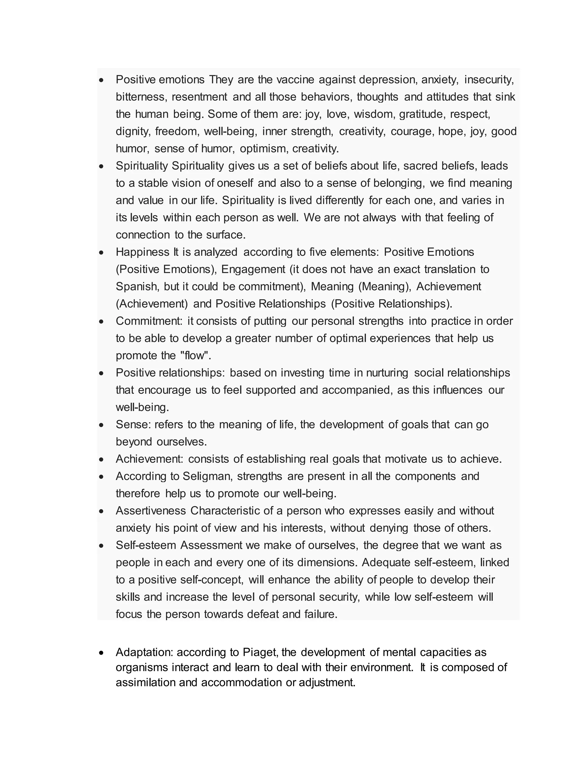  Positive emotions They are the vaccine against depression, anxiety, insecurity,
bitterness, resentment and all those behaviors, thoughts and attitudes that sink
the human being. Some of them are: joy, love, wisdom, gratitude, respect,
dignity, freedom, well-being, inner strength, creativity, courage, hope, joy, good
humor, sense of humor, optimism, creativity.
 Spirituality Spirituality gives us a set of beliefs about life, sacred beliefs, leads
to a stable vision of oneself and also to a sense of belonging, we find meaning
and value in our life. Spirituality is lived differently for each one, and varies in
its levels within each person as well. We are not always with that feeling of
connection to the surface.
 Happiness It is analyzed according to five elements: Positive Emotions
(Positive Emotions), Engagement (it does not have an exact translation to
Spanish, but it could be commitment), Meaning (Meaning), Achievement
(Achievement) and Positive Relationships (Positive Relationships).
 Commitment: it consists of putting our personal strengths into practice in order
to be able to develop a greater number of optimal experiences that help us
promote the "flow".
 Positive relationships: based on investing time in nurturing social relationships
that encourage us to feel supported and accompanied, as this influences our
well-being.
 Sense: refers to the meaning of life, the development of goals that can go
beyond ourselves.
 Achievement: consists of establishing real goals that motivate us to achieve.
 According to Seligman, strengths are present in all the components and
therefore help us to promote our well-being.
 Assertiveness Characteristic of a person who expresses easily and without
anxiety his point of view and his interests, without denying those of others.
 Self-esteem Assessment we make of ourselves, the degree that we want as
people in each and every one of its dimensions. Adequate self-esteem, linked
to a positive self-concept, will enhance the ability of people to develop their
skills and increase the level of personal security, while low self-esteem will
focus the person towards defeat and failure.
 Adaptation: according to Piaget, the development of mental capacities as
organisms interact and learn to deal with their environment. It is composed of
assimilation and accommodation or adjustment.
 