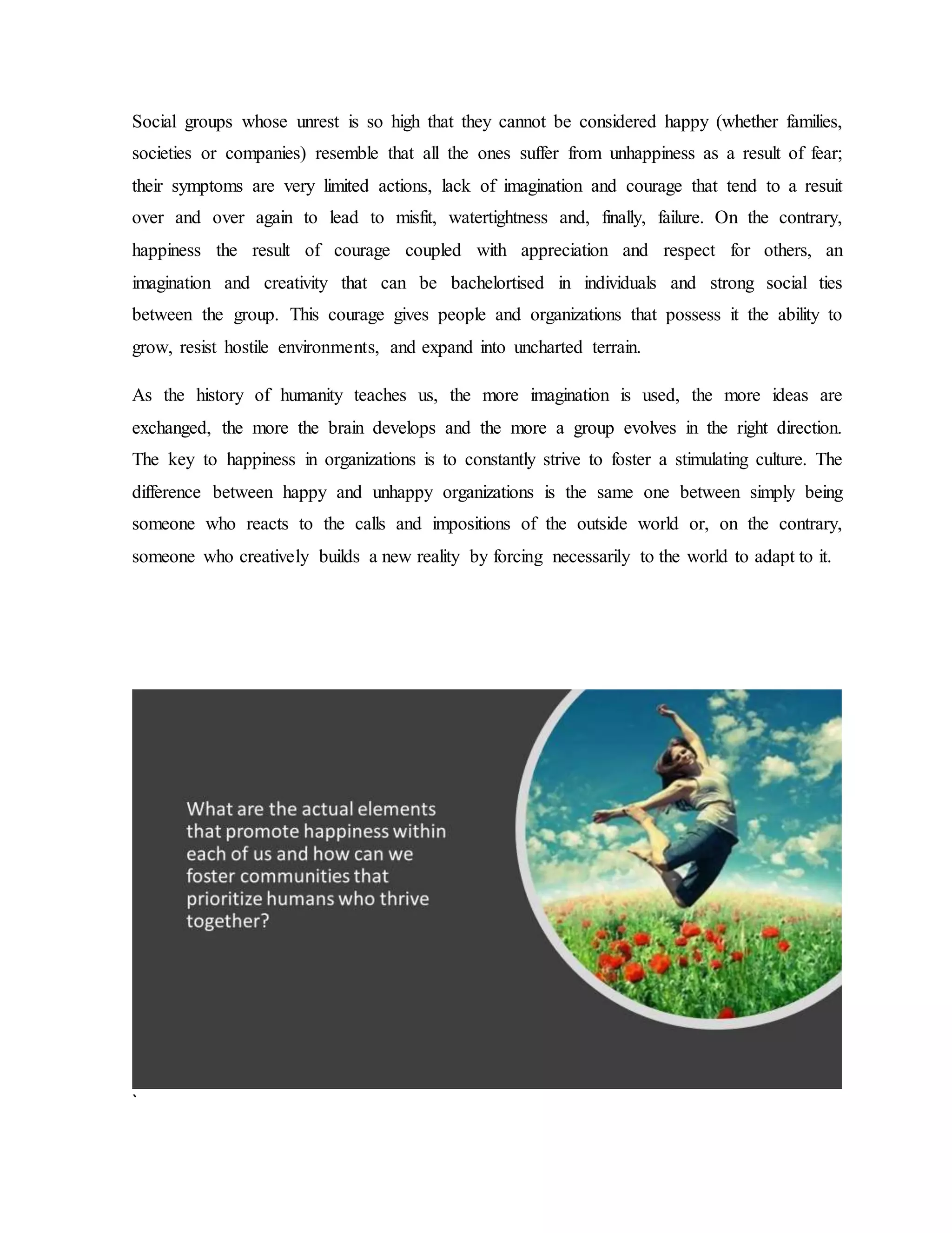 Social groups whose unrest is so high that they cannot be considered happy (whether families,
societies or companies) resemble that all the ones suffer from unhappiness as a result of fear;
their symptoms are very limited actions, lack of imagination and courage that tend to a resuit
over and over again to lead to misfit, watertightness and, finally, failure. On the contrary,
happiness the result of courage coupled with appreciation and respect for others, an
imagination and creativity that can be bachelortised in individuals and strong social ties
between the group. This courage gives people and organizations that possess it the ability to
grow, resist hostile environments, and expand into uncharted terrain.
As the history of humanity teaches us, the more imagination is used, the more ideas are
exchanged, the more the brain develops and the more a group evolves in the right direction.
The key to happiness in organizations is to constantly strive to foster a stimulating culture. The
difference between happy and unhappy organizations is the same one between simply being
someone who reacts to the calls and impositions of the outside world or, on the contrary,
someone who creatively builds a new reality by forcing necessarily to the world to adapt to it.
`
 