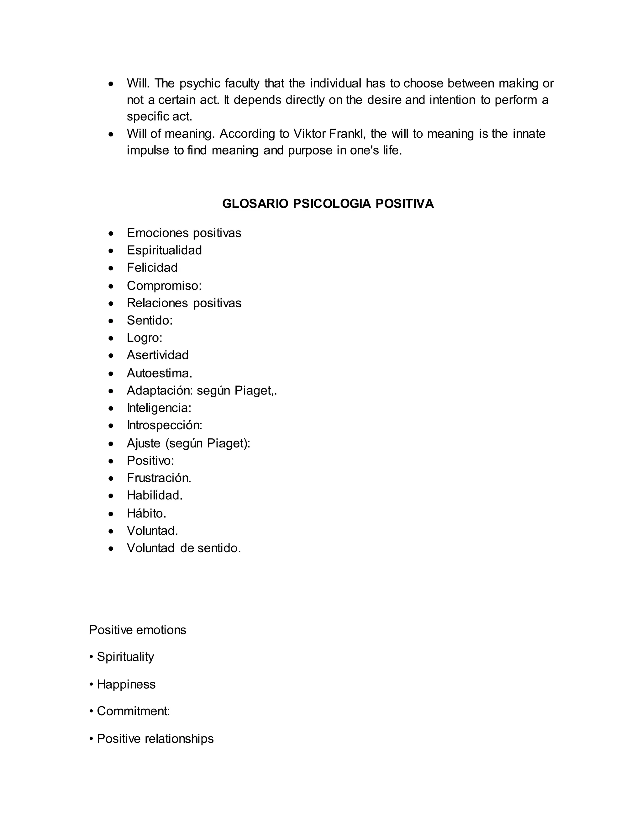  Will. The psychic faculty that the individual has to choose between making or
not a certain act. It depends directly on the desire and intention to perform a
specific act.
 Will of meaning. According to Viktor Frankl, the will to meaning is the innate
impulse to find meaning and purpose in one's life.
GLOSARIO PSICOLOGIA POSITIVA
 Emociones positivas
 Espiritualidad
 Felicidad
 Compromiso:
 Relaciones positivas
 Sentido:
 Logro:
 Asertividad
 Autoestima.
 Adaptación: según Piaget,.
 Inteligencia:
 Introspección:
 Ajuste (según Piaget):
 Positivo:
 Frustración.
 Habilidad.
 Hábito.
 Voluntad.
 Voluntad de sentido.
Positive emotions
• Spirituality
• Happiness
• Commitment:
• Positive relationships
 