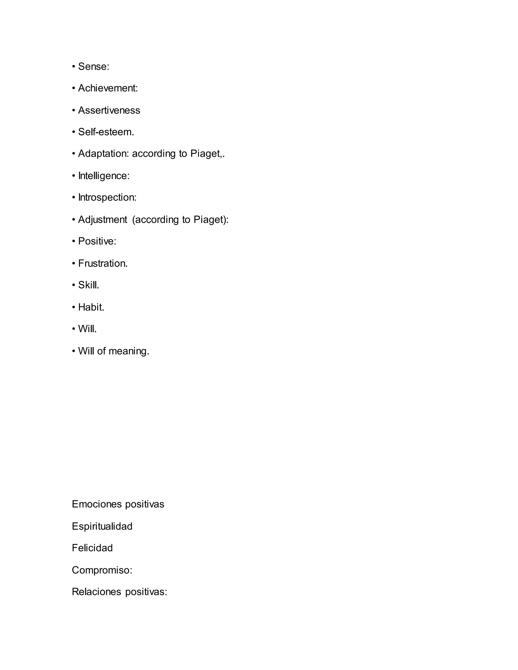 • Sense:
• Achievement:
• Assertiveness
• Self-esteem.
• Adaptation: according to Piaget,.
• Intelligence:
• Introspection:
• Adjustment (according to Piaget):
• Positive:
• Frustration.
• Skill.
• Habit.
• Will.
• Will of meaning.
Emociones positivas
Espiritualidad
Felicidad
Compromiso:
Relaciones positivas:
 