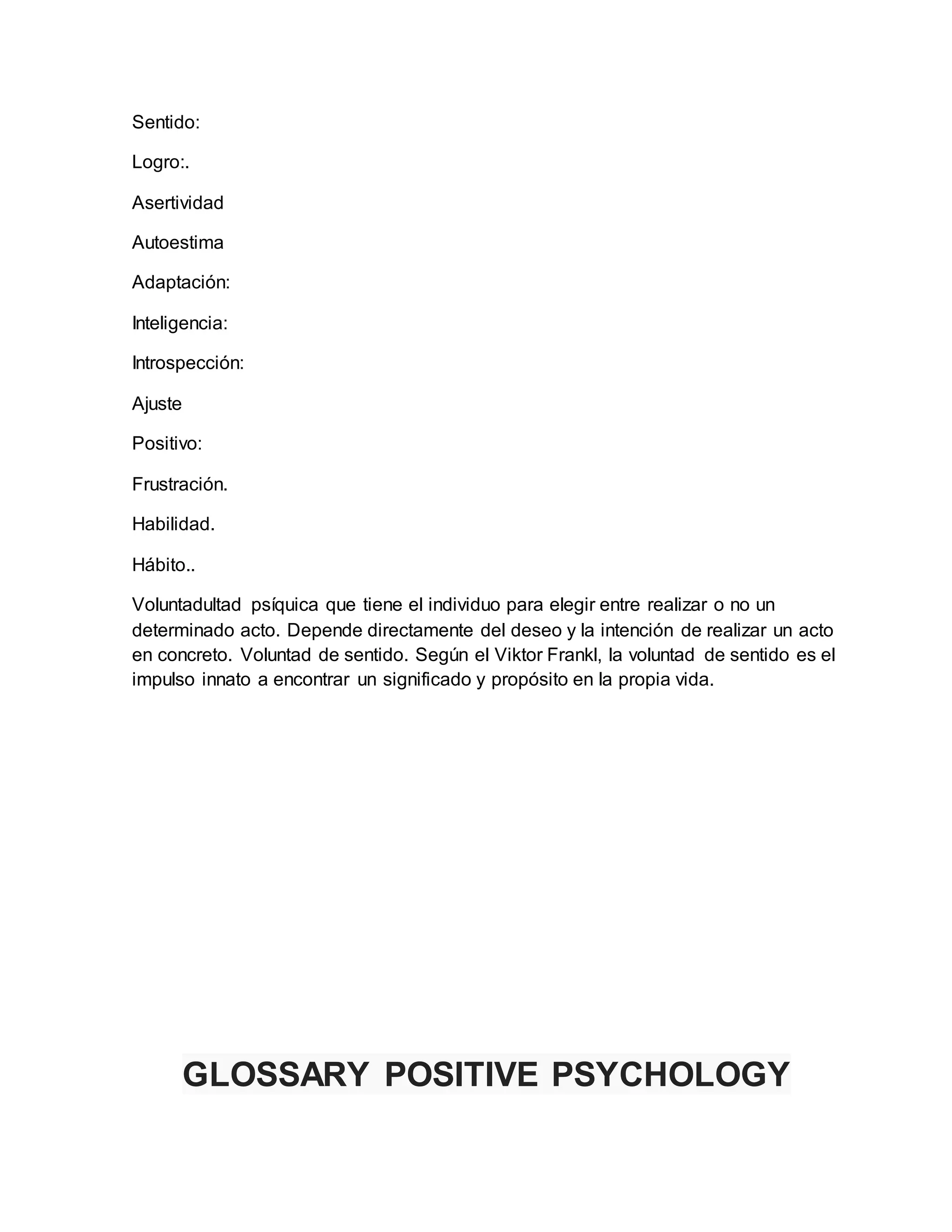 Sentido:
Logro:.
Asertividad
Autoestima
Adaptación:
Inteligencia:
Introspección:
Ajuste
Positivo:
Frustración.
Habilidad.
Hábito..
Voluntadultad psíquica que tiene el individuo para elegir entre realizar o no un
determinado acto. Depende directamente del deseo y la intención de realizar un acto
en concreto. Voluntad de sentido. Según el Viktor Frankl, la voluntad de sentido es el
impulso innato a encontrar un significado y propósito en la propia vida.
GLOSSARY POSITIVE PSYCHOLOGY
 