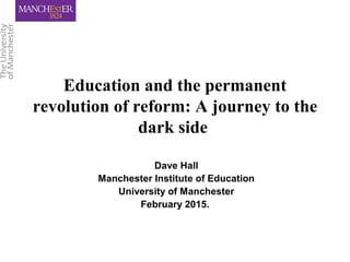 Education and the permanent
revolution of reform: A journey to the
dark side
Dave Hall
Manchester Institute of Education
University of Manchester
February 2015.
 