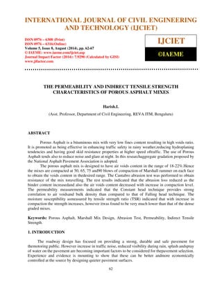 INTERNATIONAL JOURNAL OF CIVIL ENGINEERING 
International Journal of Civil Engineering and Technology (IJCIET), ISSN 0976 – 6308 
(Print), ISSN 0976 – 6316(Online), Volume 5, Issue 8, August (2014), pp. 62-67 © IAEME 
AND TECHNOLOGY (IJCIET) 
ISSN 0976 – 6308 (Print) 
ISSN 0976 – 6316(Online) 
Volume 5, Issue 8, August (2014), pp. 62-67 
© IAEME: www.iaeme.com/ijciet.asp 
Journal Impact Factor (2014): 7.9290 (Calculated by GISI) 
www.jifactor.com 
62 
 
IJCIET 
©IAEME 
THE PERMEABILITY AND INDIRECT TENSILE STRENGTH 
CHARACTERISTICS OF POROUS ASPHALT MIXES 
Harish.L 
(Asst. Professor, Department of Civil Engineering, REVA ITM, Bengaluru) 
ABSTRACT 
Porous Asphalt is a bituminous mix with very low fines content resulting in high voids ratio. 
It is promoted as being effective in enhancing traffic safety in rainy weather,reducing hydroplaning 
tendencies and having good skid resistance properties at higher speed oftraffic. The use of Porous 
Asphalt tends also to reduce noise and glare at night. In this researchaggregate gradation proposed by 
the National Asphalt Pavement Association is adopted. 
The porous asphalt mix is designed to have air voids content in the range of 18-22%.Hence 
the mixes are compacted at 50, 65, 75 and90 blows of compaction of Marshall rammer on each face 
to obtain the voids content in thedesired range. The Cantabro abrasion test was performed to obtain 
resistance of the mix toravelling. The rest results indicated that the abrasion loss reduced as the 
binder content increasedand also the air voids content decreased with increase in compaction level. 
The permeability measurements indicated that the Constant head technique provides strong 
correlation to air voidsand bulk density than compared to that of Falling head technique. The 
moisture susceptibility asmeasured by tensile strength ratio (TSR) indicated that with increase in 
compaction the strength increases, however itwas found to be very much lower than that of the dense 
graded mixes. 
Keywords: Porous Asphalt, Marshall Mix Design, Abrasion Test, Permeability, Indirect Tensile 
Strength. 
1. INTRODUCTION 
The roadway design has focused on providing a strong, durable and safe pavement for 
themotoring public. However increase in traffic noise, reduced visibility during rain, splash andspray 
of water on the pavement are becoming important factors to be considered for thepavement selection. 
Experience and evidence is mounting to show that these can be better andmore economically 
controlled at the source by designing quieter pavement surfaces. 
 