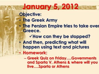 January 5, 2012
Objective:
• The Greek Army
• The Persian Empire tries to take over
  Greece.
     How can they be stopped?
• And then, predicting what will
  happen using text and pictures
• Homework:
  – Greek Quiz on Friday….Governments
    and Sparta V. Athens & where will you
    live….Sparta or Athens
 