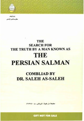 ..tli~"'I'"
~I)I H;olIa,aHl-
THE
SEARCH FOR
THE TRUTH BY A MAN KNOWN AS
THE
PERSIAN SALMAN
COMBLIADBY
DR. SALEH AS-SALEH
- ,.
GIFT NOT FOR SALE
 