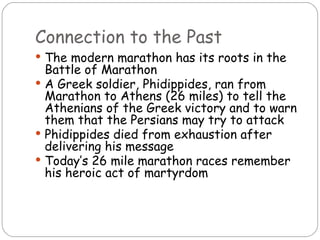 Connection to the Past
 The modern marathon has its roots in the
  Battle of Marathon
 A Greek soldier, Phidippides, ran from
  Marathon to Athens (26 miles) to tell the
  Athenians of the Greek victory and to warn
  them that the Persians may try to attack
 Phidippides died from exhaustion after
  delivering his message
 Today’s 26 mile marathon races remember
  his heroic act of martyrdom
 