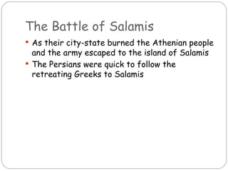 The Battle of Salamis
 As their city-state burned the Athenian people
  and the army escaped to the island of Salamis
 The Persians were quick to follow the
  retreating Greeks to Salamis
 