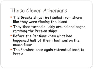 Those Clever Athenians
 The Greeks ships first sailed from shore
  like they were fleeing the island
 They then turned quickly around and began
  ramming the Persian ships
 Before the Persians knew what had
  happened half of their fleet was on the
  ocean floor
 The Persians once again retreated back to
  Persia
 